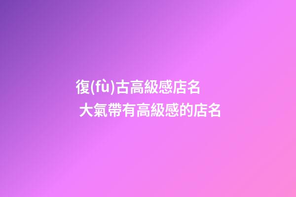 復(fù)古高級感店名 大氣帶有高級感的店名